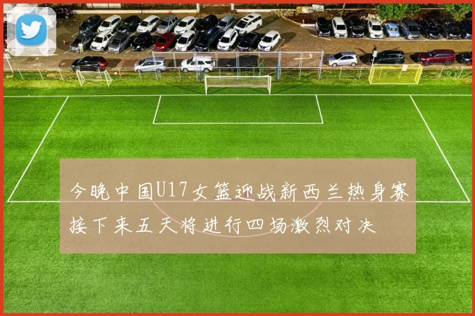 今晚中国U17女篮迎战新西兰热身赛接下来五天将进行四场激烈对决