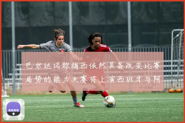 巴尔达诺称梅西依然具备改变比赛局势的能力决赛将上演西班牙与阿根廷对决