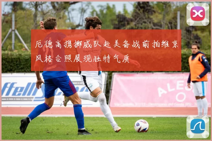 厄德高携挪威队赴美备战前拍维京风格合照展现独特气质