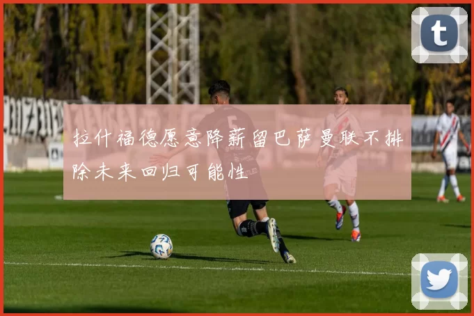 拉什福德愿意降薪留巴萨曼联不排除未来回归可能性