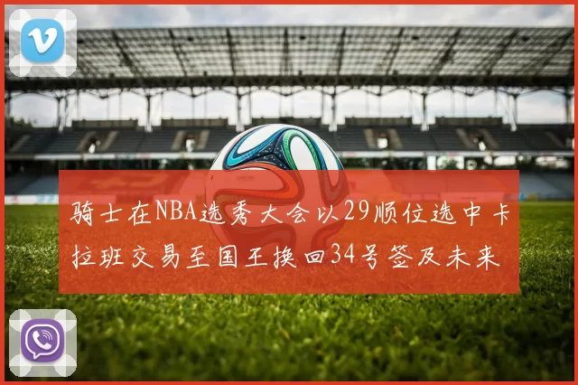 骑士在NBA选秀大会以29顺位选中卡拉班交易至国王换回34号签及未来一轮选秀权
