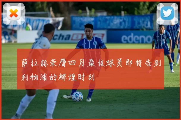 萨拉赫荣膺四月最佳球员即将告别利物浦的辉煌时刻