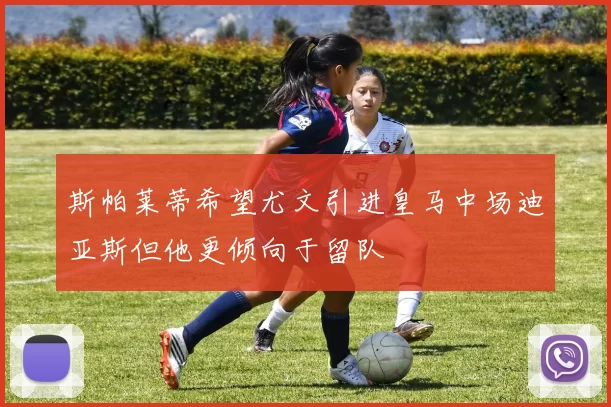 斯帕莱蒂希望尤文引进皇马中场迪亚斯但他更倾向于留队