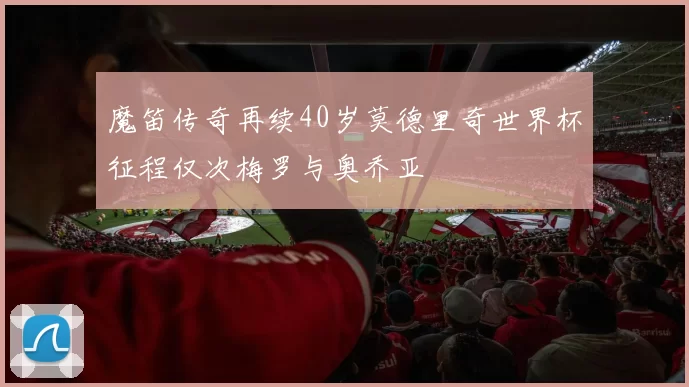 魔笛传奇再续40岁莫德里奇世界杯征程仅次梅罗与奥乔亚