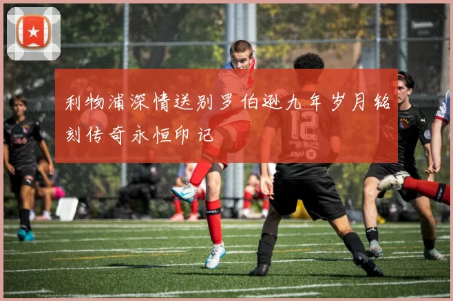 利物浦深情送别罗伯逊九年岁月铭刻传奇永恒印记