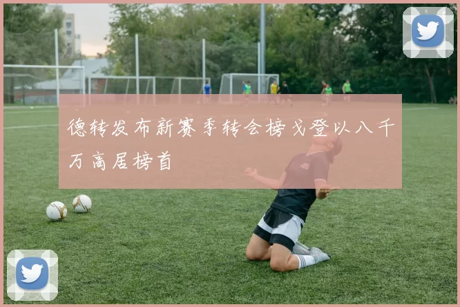 德转发布新赛季转会榜戈登以八千万高居榜首