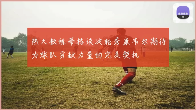 热火教练蒂格谈次轮秀康韦尔期待为球队贡献力量的完美契机