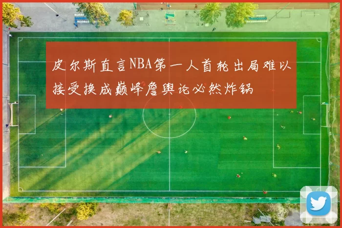 皮尔斯直言NBA第一人首轮出局难以接受换成巅峰詹舆论必然炸锅